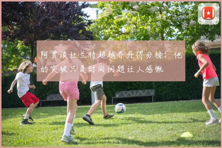 阿贾谈杜兰特超越乔丹得分榜：他的突破只是时间问题让人感慨