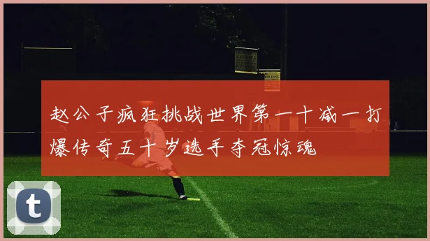 赵公子疯狂挑战世界第一十减一打爆传奇五十岁选手夺冠惊魂