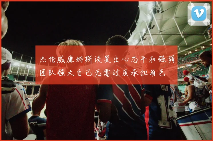 杰伦威廉姆斯谈复出心态平和强调团队强大自己无需过度承担角色