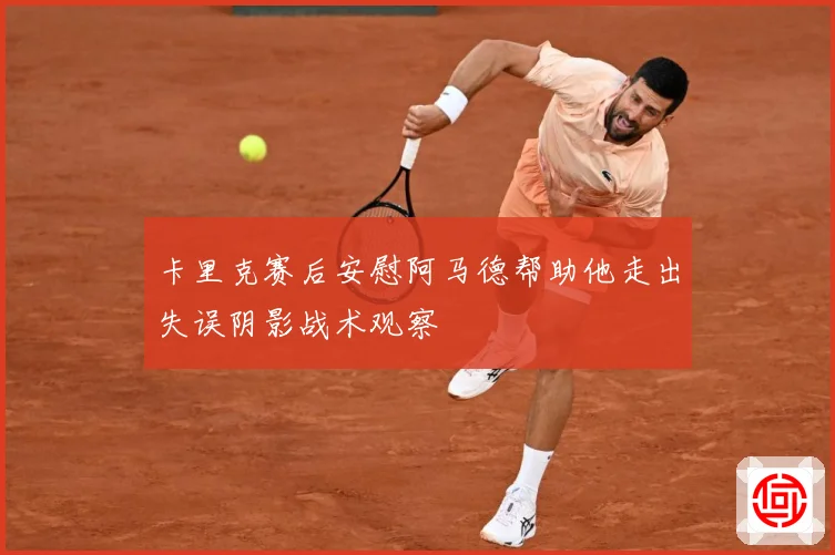 卡里克赛后安慰阿马德帮助他走出失误阴影战术观察