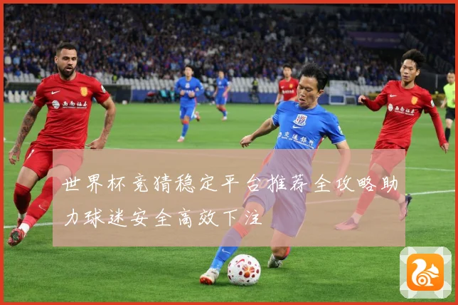 世界杯竞猜稳定平台推荐全攻略助力球迷安全高效下注