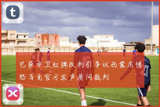 巴萨中卫红牌改判引争议西蒙尼愤怒马竞官方发声质问裁判