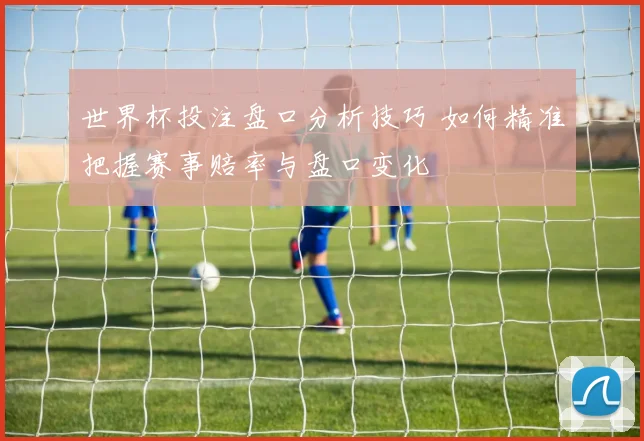 世界杯投注盘口分析技巧 如何精准把握赛事赔率与盘口变化