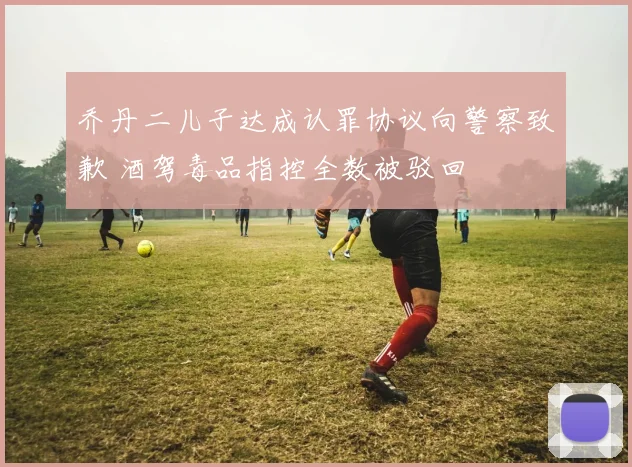 乔丹二儿子达成认罪协议向警察致歉 酒驾毒品指控全数被驳回
