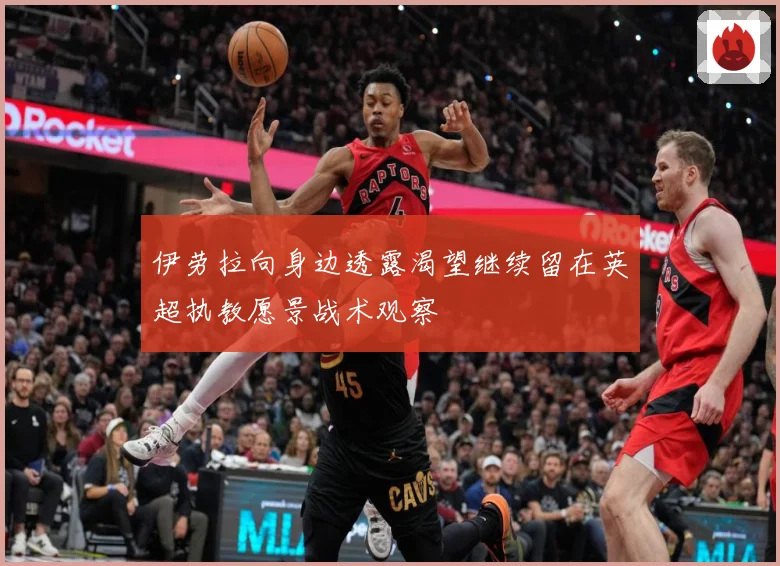 伊劳拉向身边透露渴望继续留在英超执教愿景战术观察