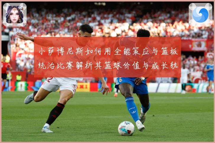 小萨博尼斯如何用全能策应与篮板统治比赛解析其篮球价值与成长轨迹