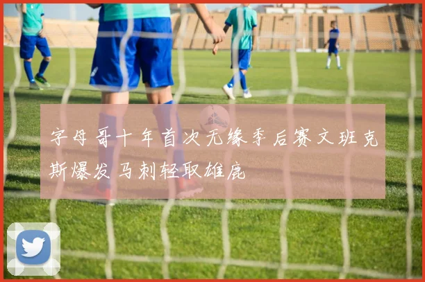 字母哥十年首次无缘季后赛文班克斯爆发马刺轻取雄鹿