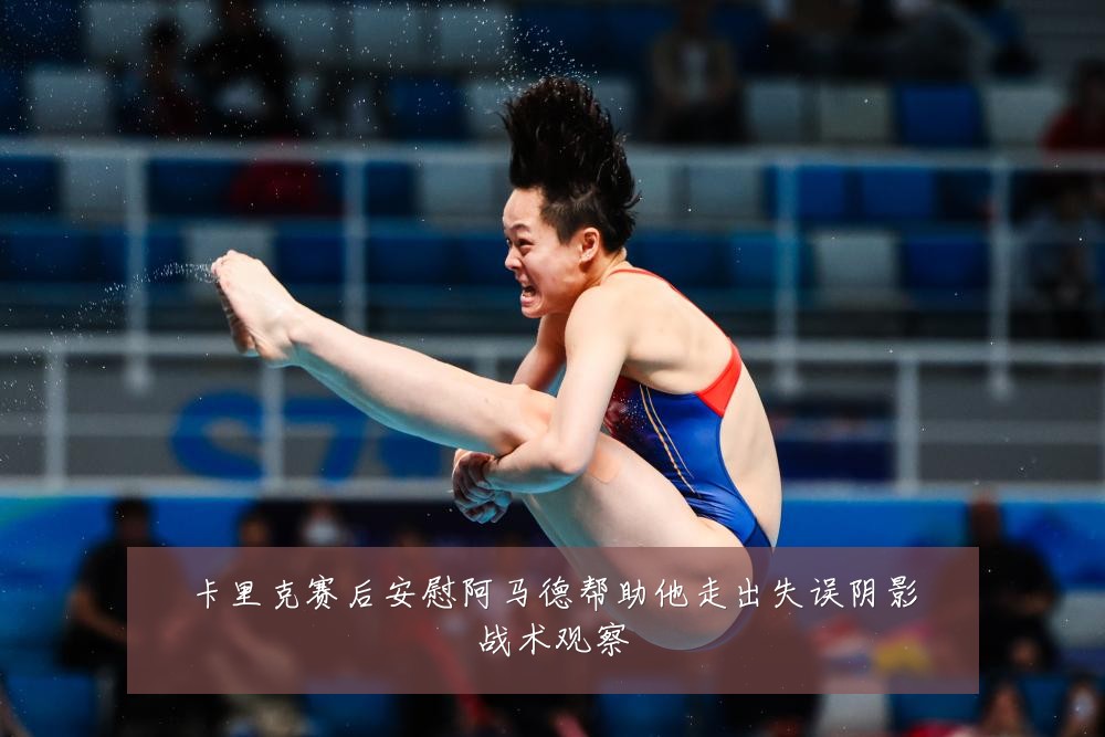 卡里克赛后安慰阿马德帮助他走出失误阴影战术观察