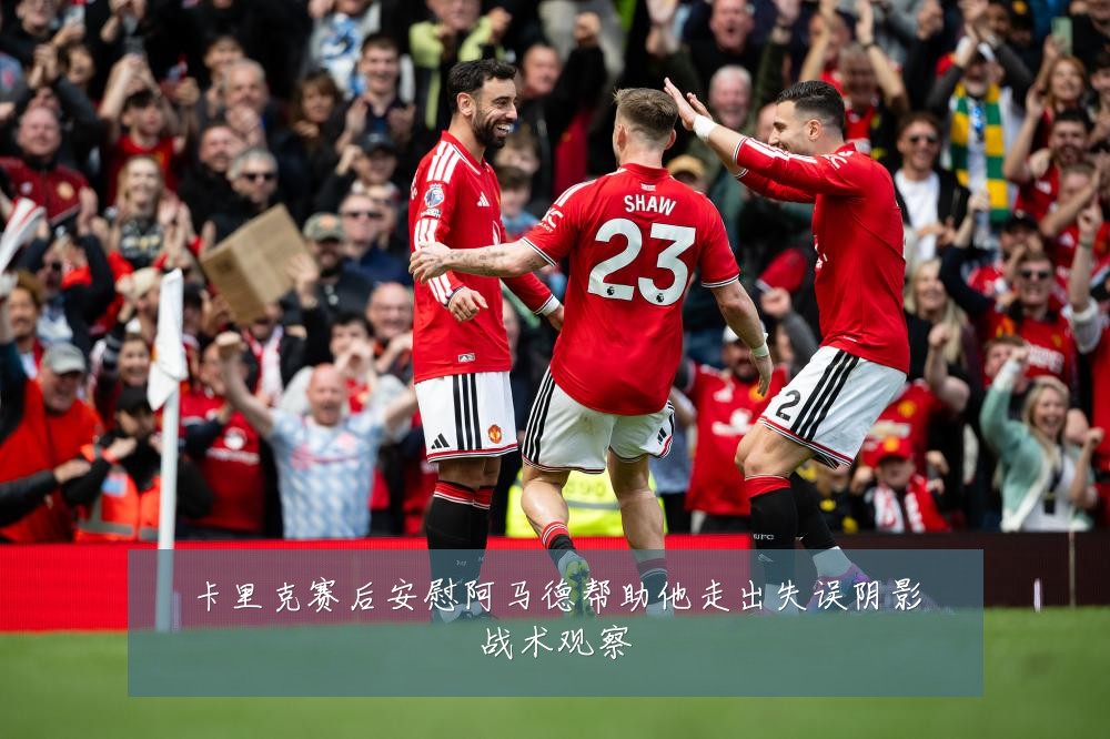 卡里克赛后安慰阿马德帮助他走出失误阴影战术观察
